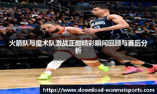 火箭队与魔术队激战正酣精彩瞬间回顾与赛后分析